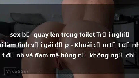 sex bị quay lén trong toilet Trải nghiệm cực kỳ thú vị khi làm tình với gái đẹp - Khoái cảm tột đỉnh và đam mê bùng nổ không ngờ chỉ trong một đêm!