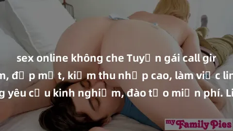 sex online không che Tuyển gái call girl Việt Nam gợi cảm, đẹp mắt, kiếm thu nhập cao, làm việc linh hoạt, không yêu cầu kinh nghiệm, đào tạo miễn phí. Liên hệ ngay để biết thêm chi tiết!
