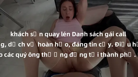 khách sạn quay lén Danh sách gái call girl vip chất lượng, dịch vụ hoàn hảo, đáng tin cậy. Điều hấp dẫn cho các quý ông thượng đẳng tại thành phố. Hãy nhấc máy và đặt lịch ngay!