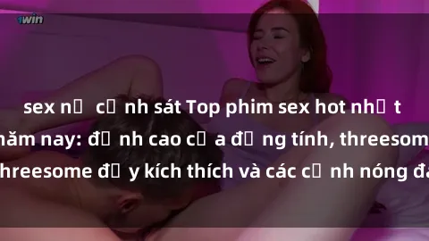 sex nữ cảnh sát Top phim sex hot nhất không thể bỏ lỡ năm nay: đỉnh cao của đồng tính, threesome đầy kích thích và các cảnh nóng đang gây sốt!