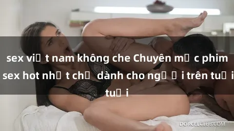 sex việt nam không che Chuyên mục phim sex hot nhất chỉ dành cho người trên tuổi