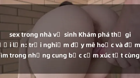 sex trong nhà vệ sinh Khám phá thế giới mới với sex người lớn: trải nghiệm đầy mê hoặc và đắm chìm trong những cung bậc cảm xúc tột cùng, hứng khởi và cuốn hút.