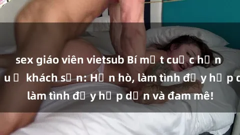 sex giáo viên vietsub Bí mật cuộc hẹn gái Việt lần đầu ở khách sạn: Hẹn hò, làm tình đầy hấp dẫn và đam mê!