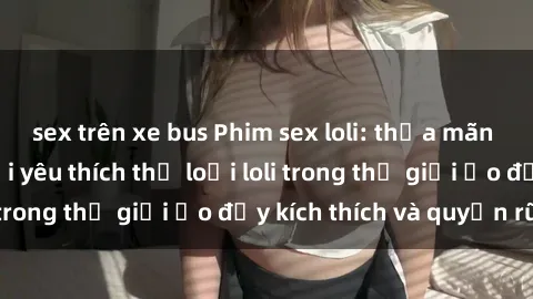 sex trên xe bus Phim sex loli: thỏa mãn đam mê của người yêu thích thể loại loli trong thế giới ảo đầy kích thích và quyến rũ.