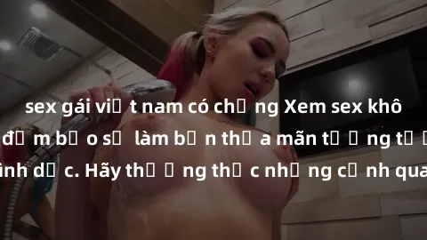 sex gái việt nam có chồng Xem sex không che HD miễn phí đảm bảo sẽ làm bạn thỏa mãn tưởng tượng và nhu cầu tình dục. Hãy thưởng thức những cảnh quay hấp dẫn và mãnh liệt ngay bây giờ!