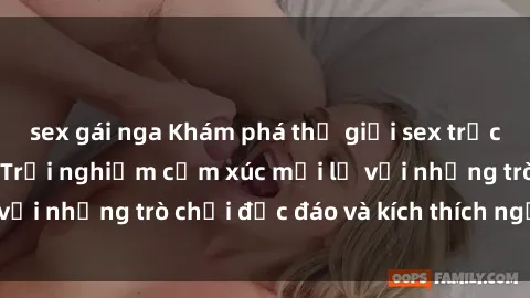sex gái nga Khám phá thế giới sex trực tuyến: Hơn tuổi? Trải nghiệm cảm xúc mới lạ với những trò chơi độc đáo và kích thích người lớn