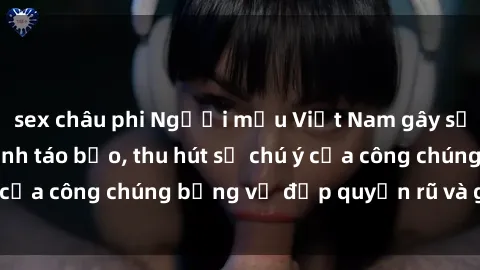 sex châu phi Người mẫu Việt Nam gây sốt với loạt shoot ảnh táo bạo, thu hút sự chú ý của công chúng bằng vẻ đẹp quyến rũ và gợi cảm.