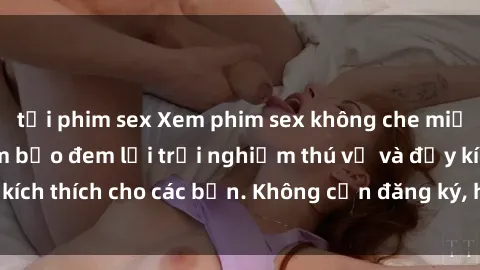 tải phim sex Xem phim sex không che miễn phí tại đây, đảm bảo đem lại trải nghiệm thú vị và đầy kích thích cho các bạn. Không cần đăng ký, hoàn toàn miễn phí.