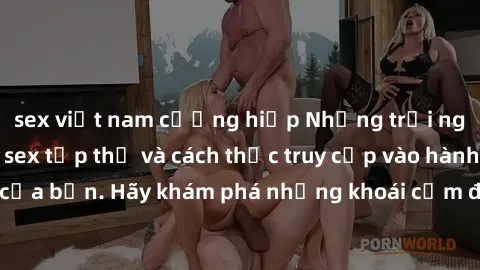 sex việt nam cưỡng hiếp Những trải nghiệm mới lạ với sex tập thể và cách thức truy cập vào hành lang đam mê của bạn. Hãy khám phá những khoái cảm đầy kích thích với tập thể hấp dẫn!