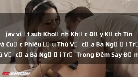 jav việt sub Khoảnh Khắc Đầy Kịch Tính: Sex  Việt Nam và Cuộc Phiêu Lưu Thú Vị của Ba Người Trẻ Trong Đêm Say Đắm