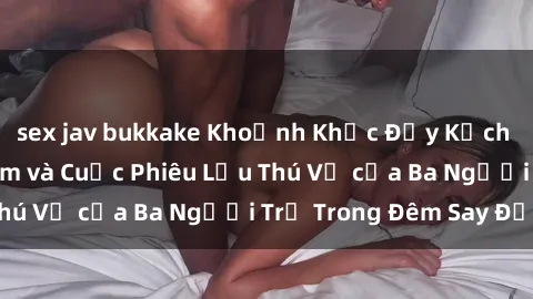 sex jav bukkake Khoảnh Khắc Đầy Kịch Tính: Sex  Việt Nam và Cuộc Phiêu Lưu Thú Vị của Ba Người Trẻ Trong Đêm Say Đắm