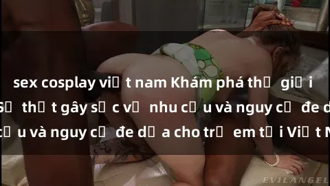 sex cosplay việt nam Khám phá thế giới sex loli Việt Nam: Sự thật gây sốc về nhu cầu và nguy cơ đe dọa cho trẻ em tại Việt Nam