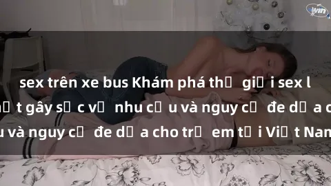 sex trên xe bus Khám phá thế giới sex loli Việt Nam: Sự thật gây sốc về nhu cầu và nguy cơ đe dọa cho trẻ em tại Việt Nam