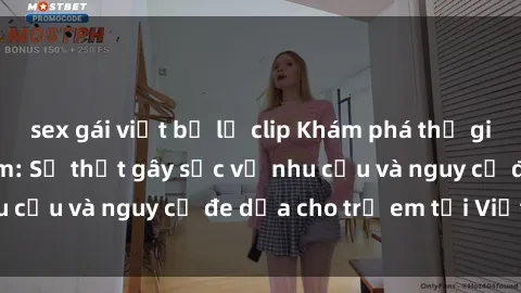 sex gái việt bị lộ clip Khám phá thế giới sex loli Việt Nam: Sự thật gây sốc về nhu cầu và nguy cơ đe dọa cho trẻ em tại Việt Nam