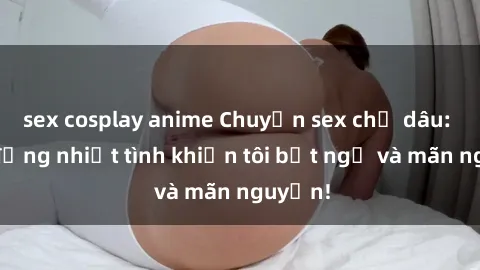 sex cosplay anime Chuyện sex chị dâu: hành động nhiệt tình khiến tôi bất ngờ và mãn nguyện!