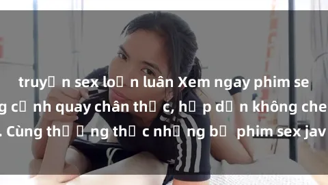 truyện sex loạn luân Xem ngay phim sex jav HD với những cảnh quay chân thực, hấp dẫn không che. Cùng thưởng thức những bộ phim sex jav HD hot nhất hiện nay!