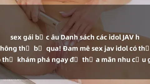 sex gái bắc âu Danh sách các idol JAV hot nhất hiện nay không thể bỏ qua! Đam mê sex jav idol có thể khám phá ngay để thỏa mãn nhu cầu giải trí của mình!